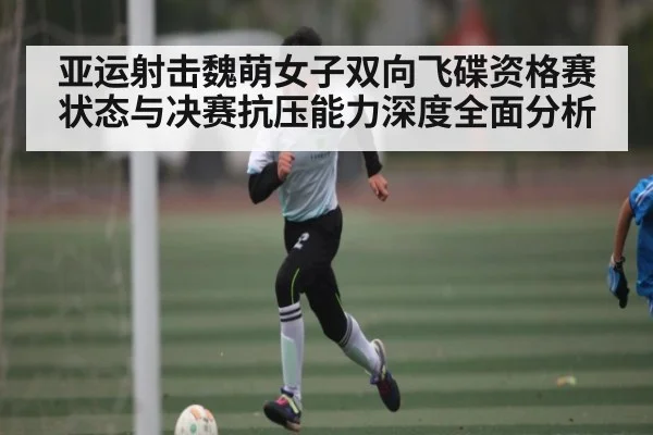 亚运射击魏萌女子双向飞碟资格赛状态与决赛抗压能力深度全面分析