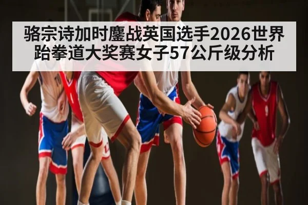骆宗诗加时鏖战英国选手2026世界跆拳道大奖赛女子57公斤级分析