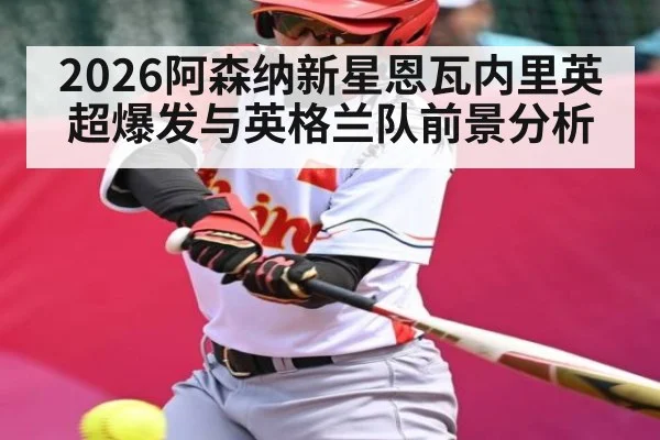 2026阿森纳新星恩瓦内里英超爆发与英格兰队前景分析